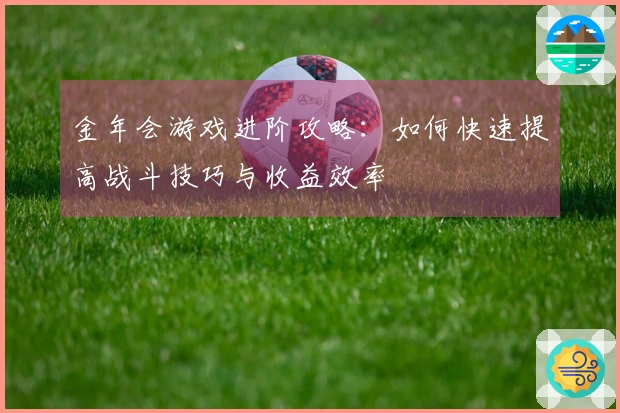 金年会游戏进阶攻略：如何快速提高战斗技巧与收益效率