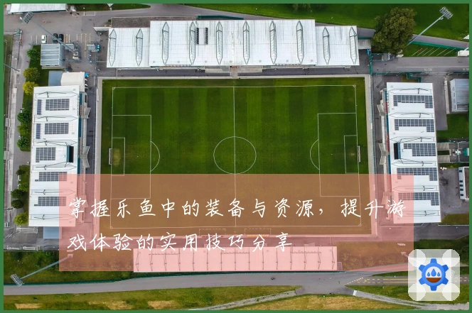 掌握乐鱼中的装备与资源，提升游戏体验的实用技巧分享