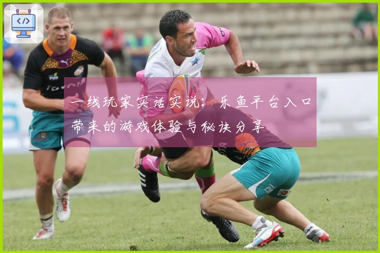 一线玩家实话实说：乐鱼平台入口带来的游戏体验与秘诀分享