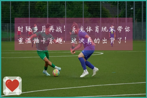 时隔多月再战！乐竞体育玩家带你重温抽卡乐趣，这次真的出货了！