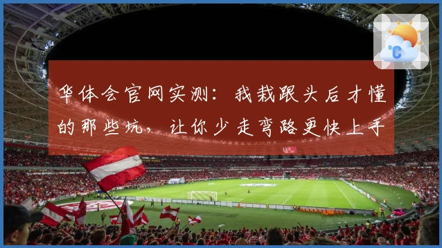 华体会官网实测:我栽跟头后才懂的那些坑,让你少走弯路更快上手