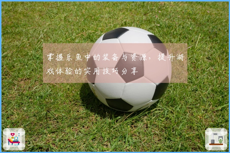 掌握乐鱼中的装备与资源，提升游戏体验的实用技巧分享