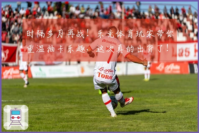 时隔多月再战！乐竞体育玩家带你重温抽卡乐趣，这次真的出货了！