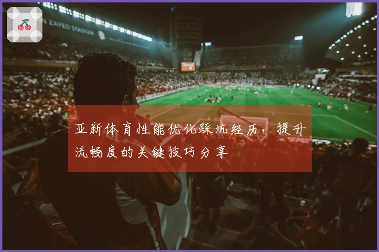 亚新体育性能优化踩坑经历，提升流畅度的关键技巧分享